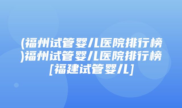 (福州试管婴儿医院排行榜)福州试管婴儿医院排行榜[福建试管婴儿]