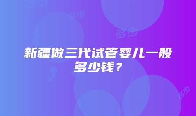 新疆做三代试管婴儿一般多少钱？