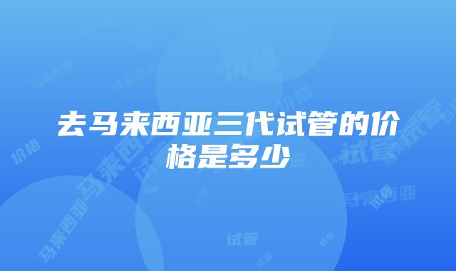 去马来西亚三代试管的价格是多少