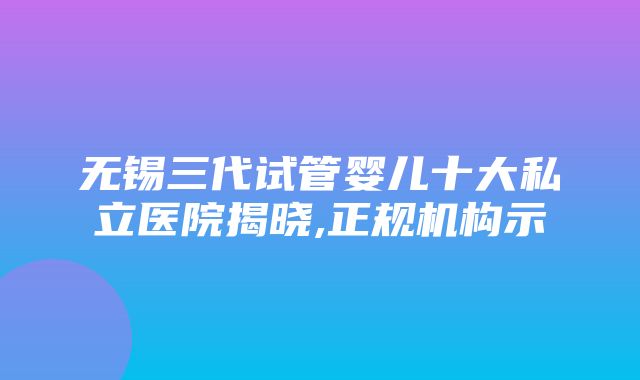 无锡三代试管婴儿十大私立医院揭晓,正规机构示