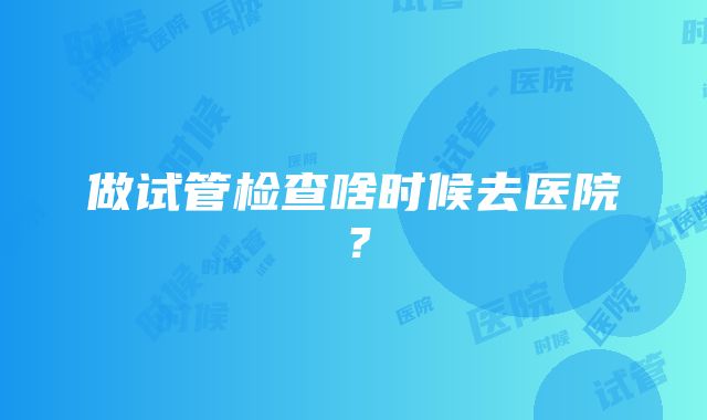 做试管检查啥时候去医院？