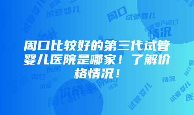 周口比较好的第三代试管婴儿医院是哪家！了解价格情况！