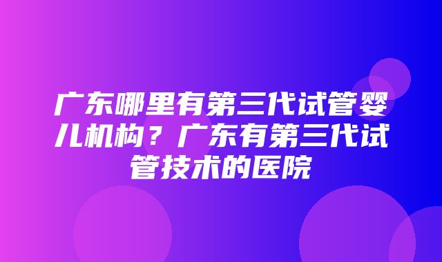 广东哪里有第三代试管婴儿机构？广东有第三代试管技术的医院