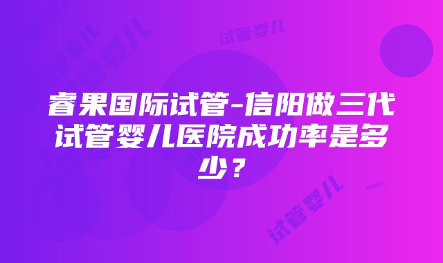 睿果国际试管-信阳做三代试管婴儿医院成功率是多少？