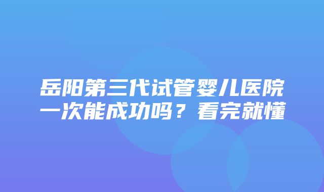 岳阳第三代试管婴儿医院一次能成功吗？看完就懂