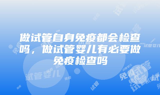 做试管自身免疫都会检查吗，做试管婴儿有必要做免疫检查吗