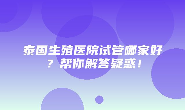 泰国生殖医院试管哪家好？帮你解答疑惑！