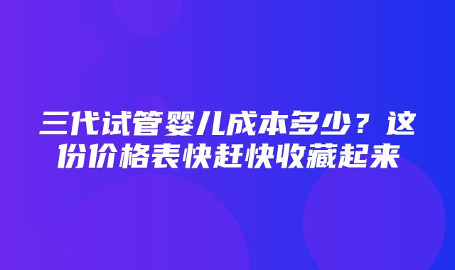 三代试管婴儿成本多少？这份价格表快赶快收藏起来