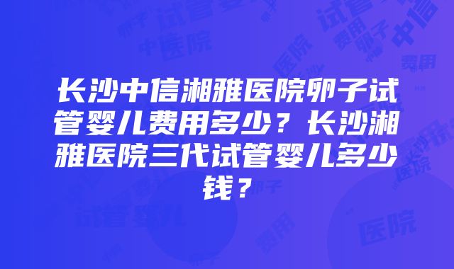 长沙中信湘雅医院卵子试管婴儿费用多少？长沙湘雅医院三代试管婴儿多少钱？