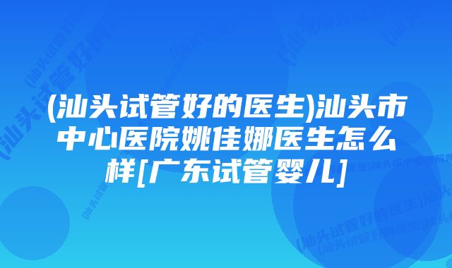 (汕头试管好的医生)汕头市中心医院姚佳娜医生怎么样[广东试管婴儿]