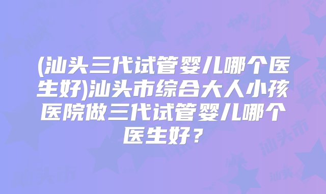 (汕头三代试管婴儿哪个医生好)汕头市综合大人小孩医院做三代试管婴儿哪个医生好？