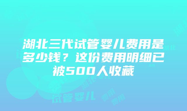 湖北三代试管婴儿费用是多少钱？这份费用明细已被500人收藏