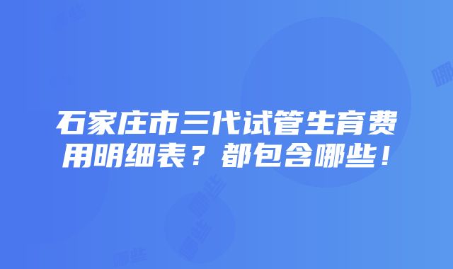 石家庄市三代试管生育费用明细表？都包含哪些！