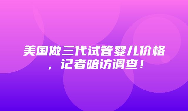 美国做三代试管婴儿价格，记者暗访调查！