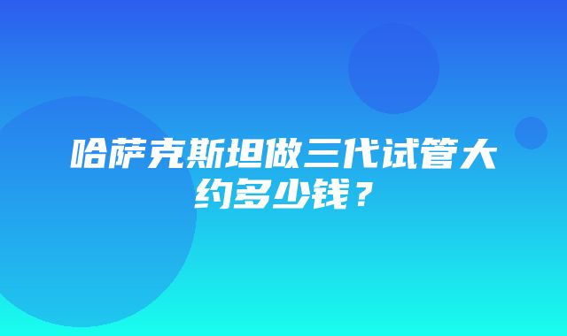 哈萨克斯坦做三代试管大约多少钱？