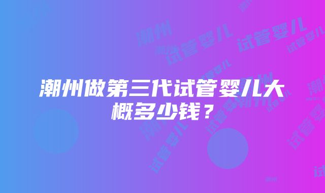 潮州做第三代试管婴儿大概多少钱？