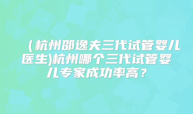 （杭州邵逸夫三代试管婴儿医生)杭州哪个三代试管婴儿专家成功率高？