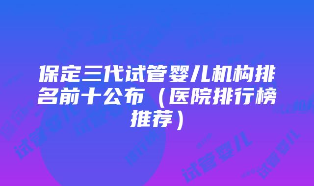 保定三代试管婴儿机构排名前十公布（医院排行榜推荐）