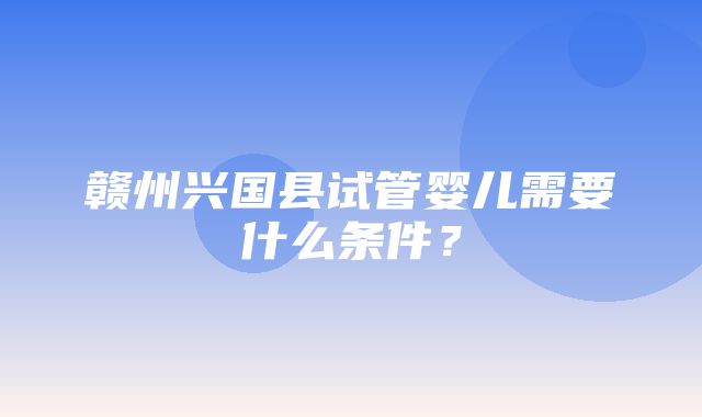 赣州兴国县试管婴儿需要什么条件？