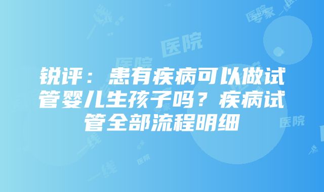 锐评：患有疾病可以做试管婴儿生孩子吗？疾病试管全部流程明细