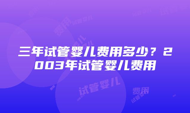 三年试管婴儿费用多少？2003年试管婴儿费用