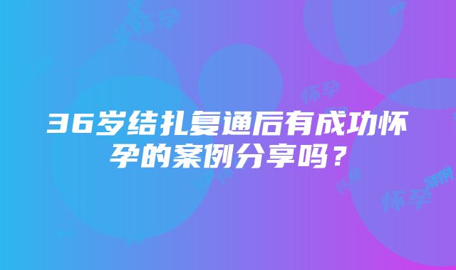 36岁结扎复通后有成功怀孕的案例分享吗？