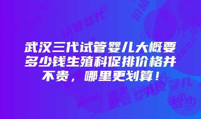 武汉三代试管婴儿大概要多少钱生殖科促排价格并不贵，哪里更划算！