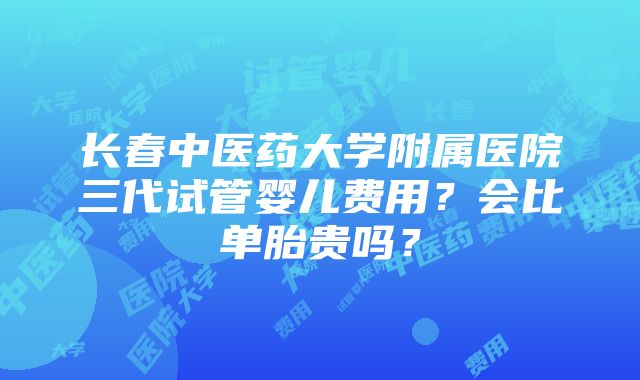 长春中医药大学附属医院三代试管婴儿费用？会比单胎贵吗？