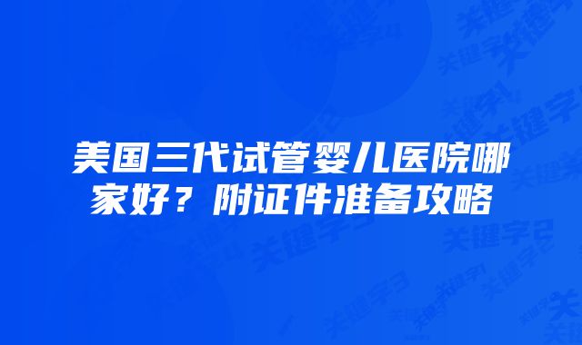 美国三代试管婴儿医院哪家好？附证件准备攻略