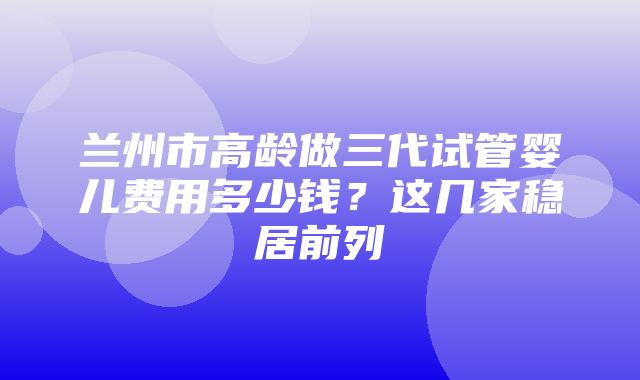 兰州市高龄做三代试管婴儿费用多少钱？这几家稳居前列