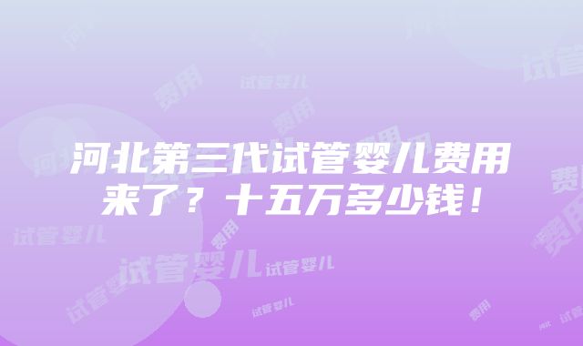 河北第三代试管婴儿费用来了？十五万多少钱！