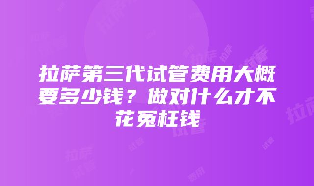 拉萨第三代试管费用大概要多少钱？做对什么才不花冤枉钱