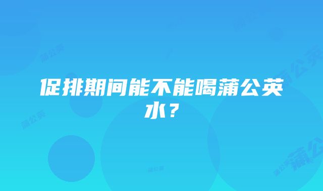 促排期间能不能喝蒲公英水？