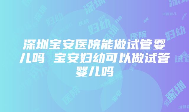 深圳宝安医院能做试管婴儿吗 宝安妇幼可以做试管婴儿吗