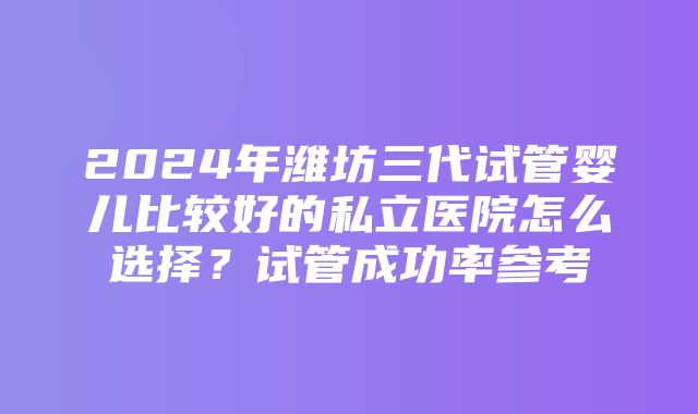 2024年潍坊三代试管婴儿比较好的私立医院怎么选择？试管成功率参考