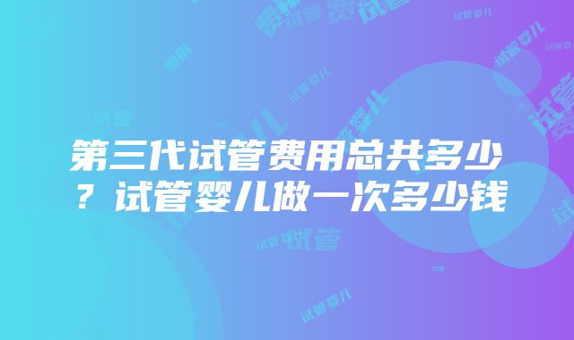 第三代试管费用总共多少？试管婴儿做一次多少钱