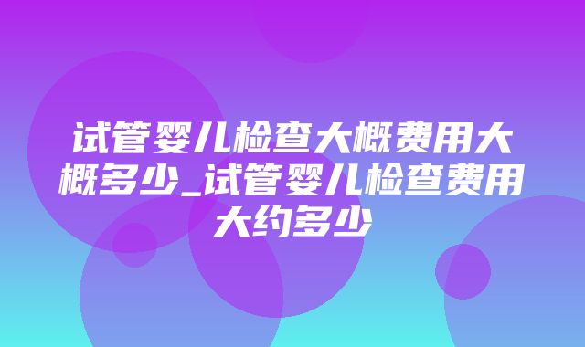 试管婴儿检查大概费用大概多少_试管婴儿检查费用大约多少