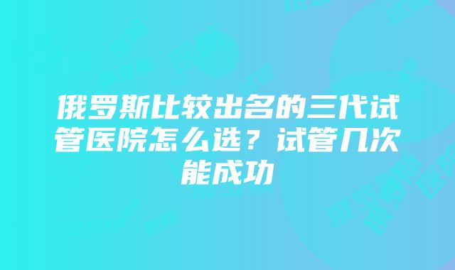 俄罗斯比较出名的三代试管医院怎么选？试管几次能成功