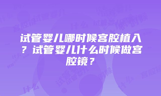 试管婴儿哪时候宫腔植入？试管婴儿什么时候做宫腔镜？