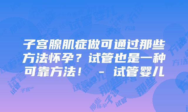 子宫腺肌症做可通过那些方法怀孕？试管也是一种可靠方法！ - 试管婴儿