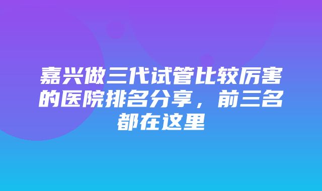 嘉兴做三代试管比较厉害的医院排名分享，前三名都在这里