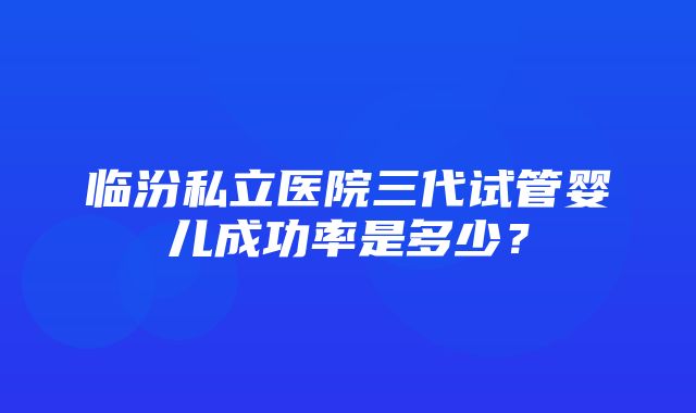 临汾私立医院三代试管婴儿成功率是多少？