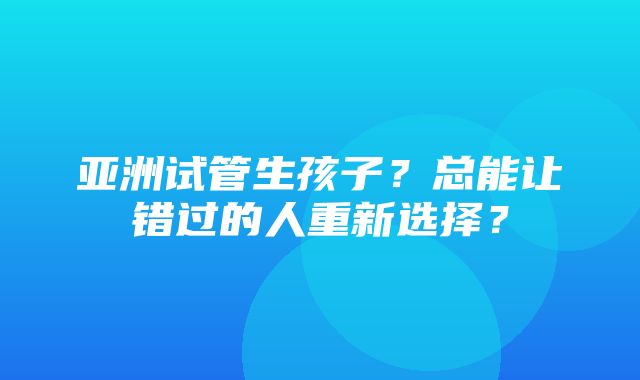 亚洲试管生孩子？总能让错过的人重新选择？