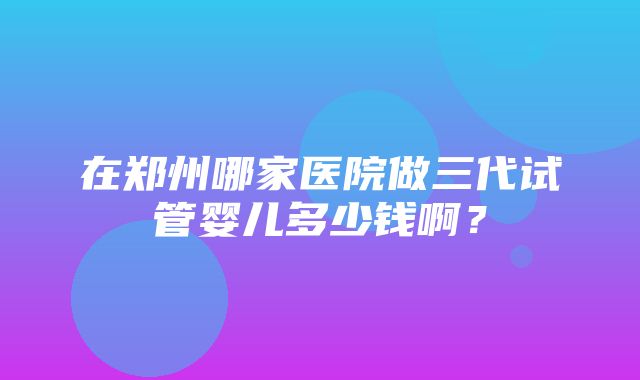 在郑州哪家医院做三代试管婴儿多少钱啊？