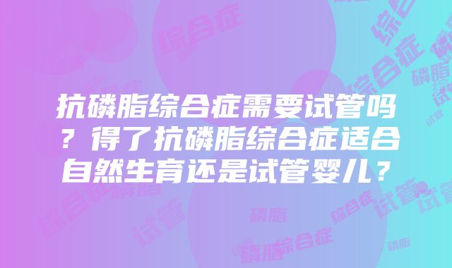 抗磷脂综合症需要试管吗？得了抗磷脂综合症适合自然生育还是试管婴儿？