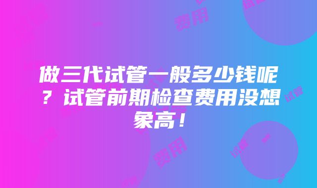 做三代试管一般多少钱呢？试管前期检查费用没想象高！