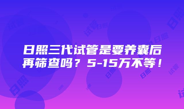 日照三代试管是要养囊后再筛查吗？5-15万不等！