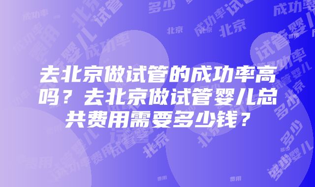 去北京做试管的成功率高吗？去北京做试管婴儿总共费用需要多少钱？