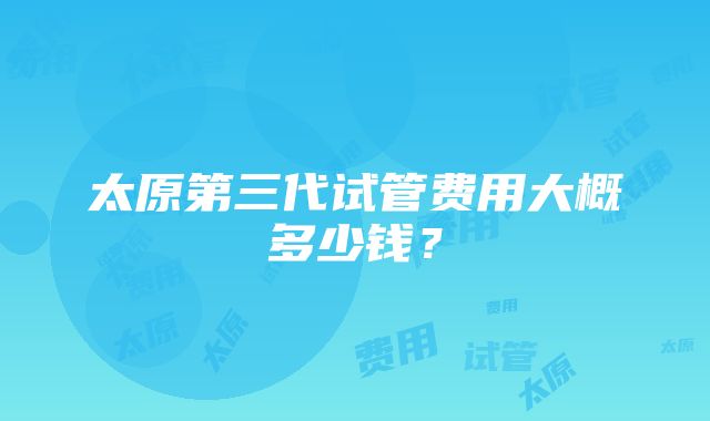 太原第三代试管费用大概多少钱？