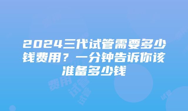 2024三代试管需要多少钱费用？一分钟告诉你该准备多少钱